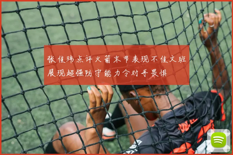张佳玮点评火箭末节表现不佳文班展现超强防守能力令对手畏惧