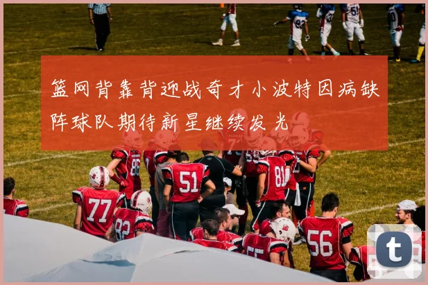篮网背靠背迎战奇才小波特因病缺阵球队期待新星继续发光