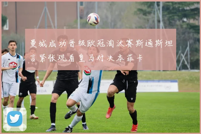 曼城成功晋级欧冠淘汰赛斯通斯坦言紧张观看皇马对决本菲卡