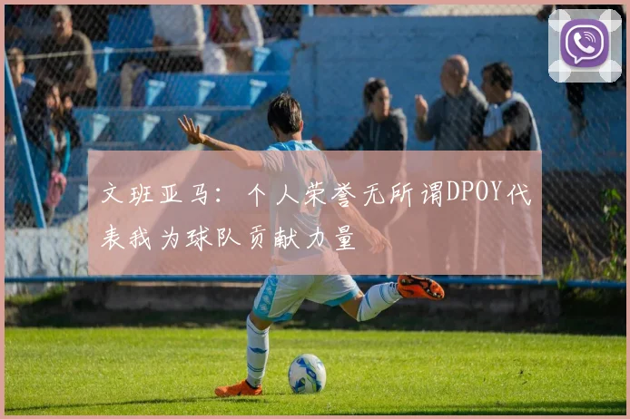 文班亚马：个人荣誉无所谓DPOY代表我为球队贡献力量