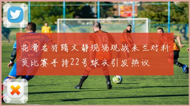 花滑名将隋文静现场观战米兰对科莫比赛手持22号球衣引发热议