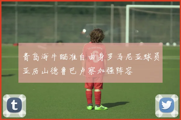 青岛海牛瞄准自由身罗马尼亚球员亚历山德鲁巴卢察加强阵容