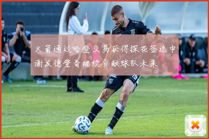 火箭通过哈登交易获得探花签选中谢泼德登哥继续贡献球队未来