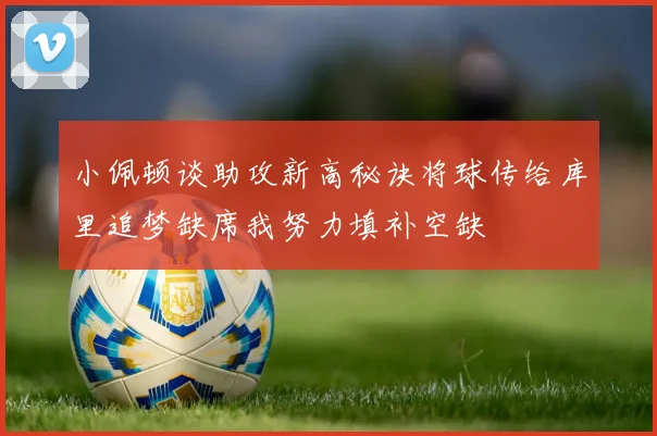 小佩顿谈助攻新高秘诀将球传给库里追梦缺席我努力填补空缺