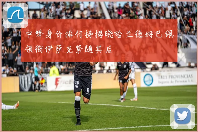中锋身价排行榜揭晓哈兰德姆巴佩领衔伊萨克紧随其后