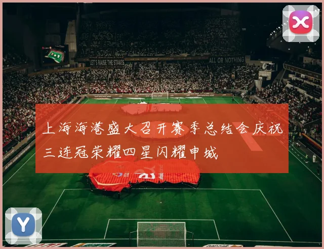 上海海港盛大召开赛季总结会庆祝三连冠荣耀四星闪耀申城