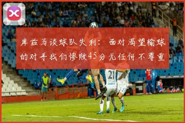 库兹马谈球队失利：面对渴望输球的对手我们惨败45分无任何不尊重之意