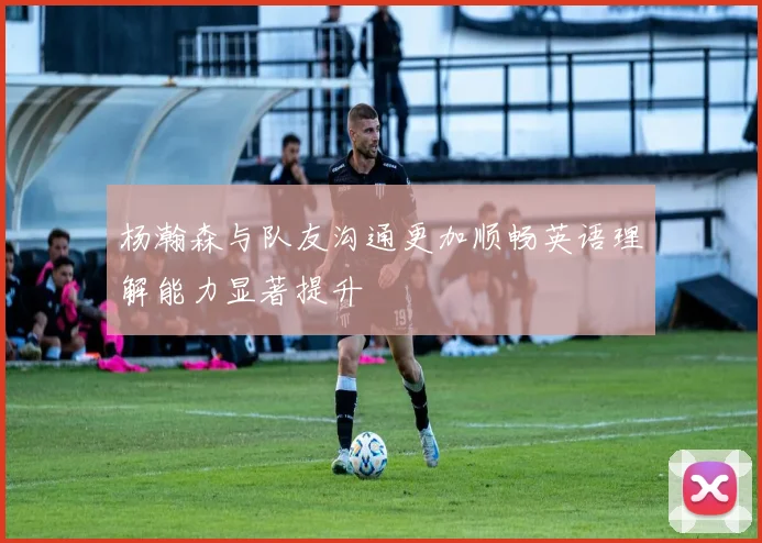 杨瀚森与队友沟通更加顺畅英语理解能力显著提升