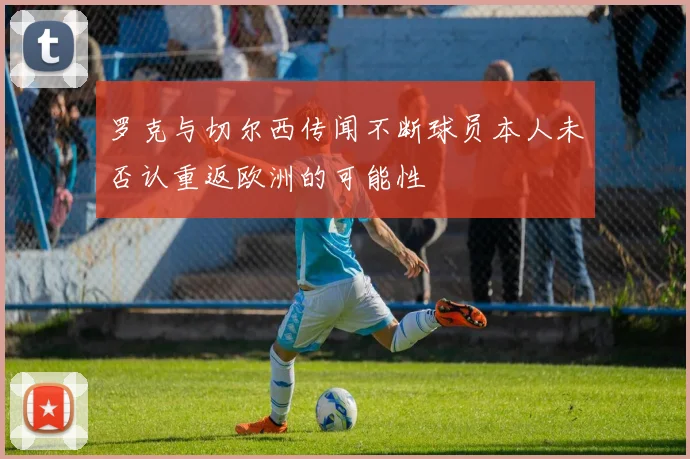 罗克与切尔西传闻不断球员本人未否认重返欧洲的可能性