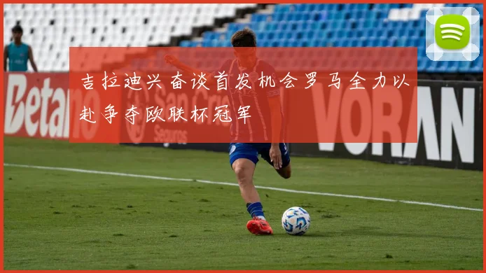 吉拉迪兴奋谈首发机会罗马全力以赴争夺欧联杯冠军