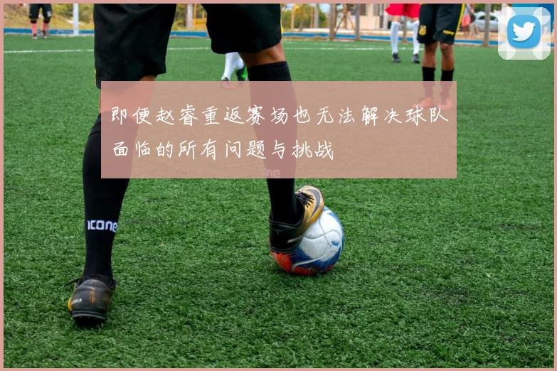 即便赵睿重返赛场也无法解决球队面临的所有问题与挑战