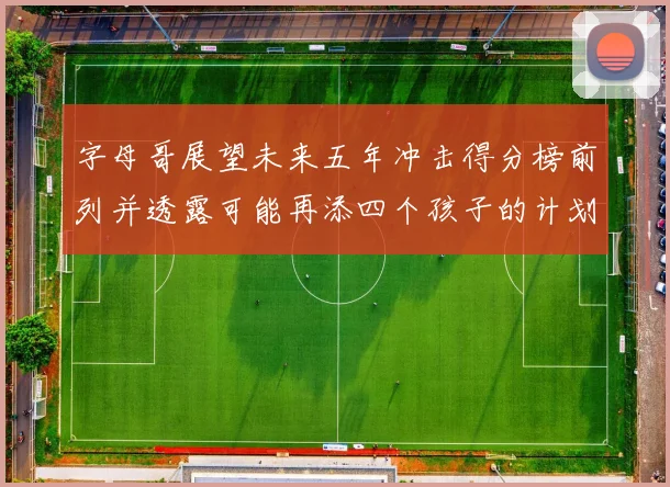 字母哥展望未来五年冲击得分榜前列并透露可能再添四个孩子的计划