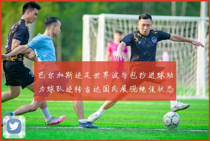巴尔加斯逆足世界波与包抄进球助力球队逆转吉达国民展现绝佳状态