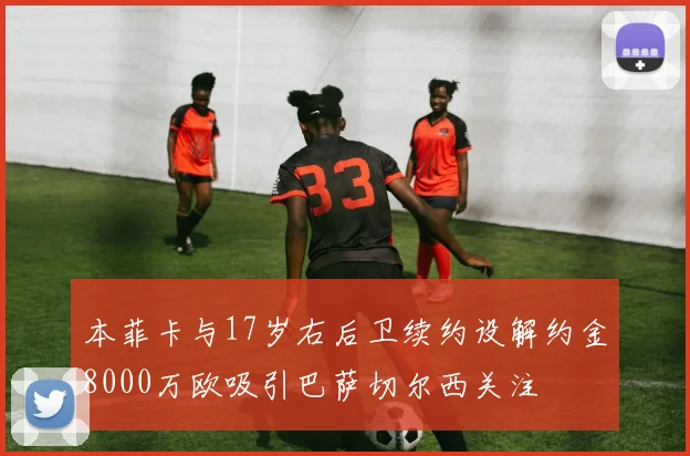 本菲卡与17岁右后卫续约设解约金8000万欧吸引巴萨切尔西关注