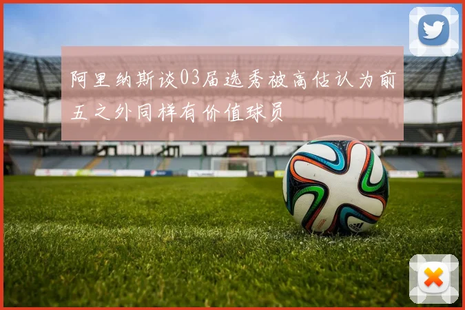 阿里纳斯谈03届选秀被高估认为前五之外同样有价值球员