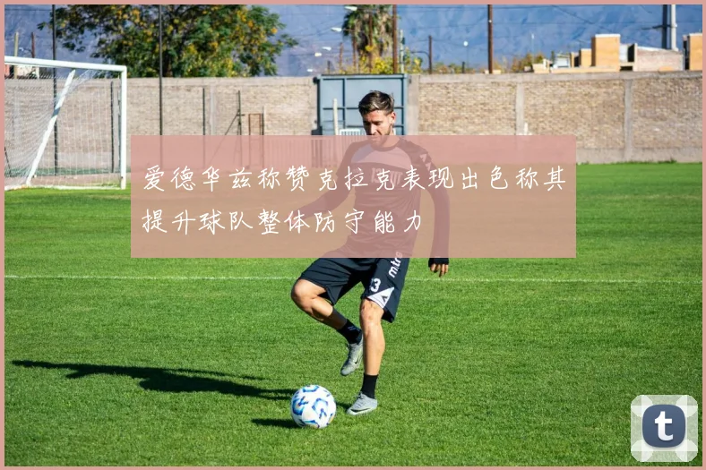 爱德华兹称赞克拉克表现出色称其提升球队整体防守能力