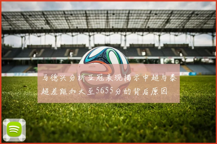 马德兴分析亚冠表现揭示中超与泰超差距加大至5655分的背后原因