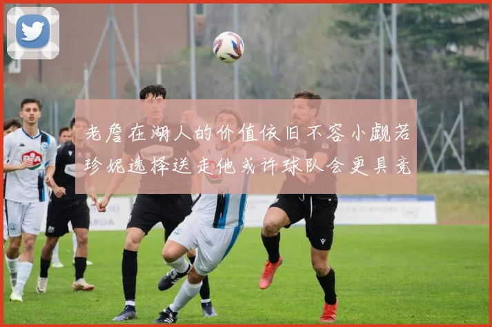老詹在湖人的价值依旧不容小觑若珍妮选择送走他或许球队会更具竞争力