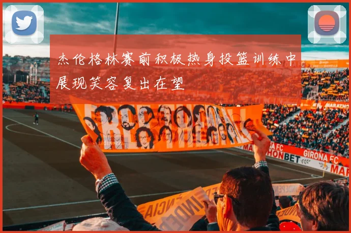 杰伦格林赛前积极热身投篮训练中展现笑容复出在望