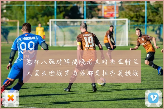意杯八强对阵揭晓尤文对决亚特兰大国米迎战罗马或都灵拉齐奥挑战博人