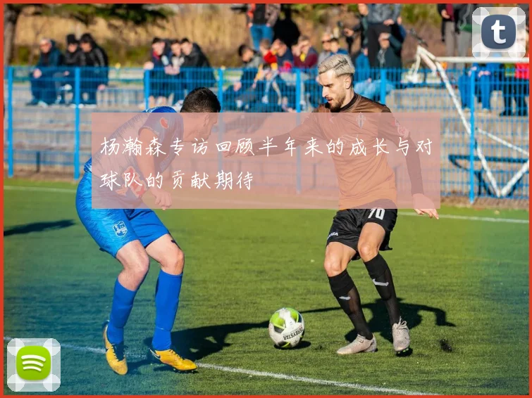 杨瀚森专访回顾半年来的成长与对球队的贡献期待