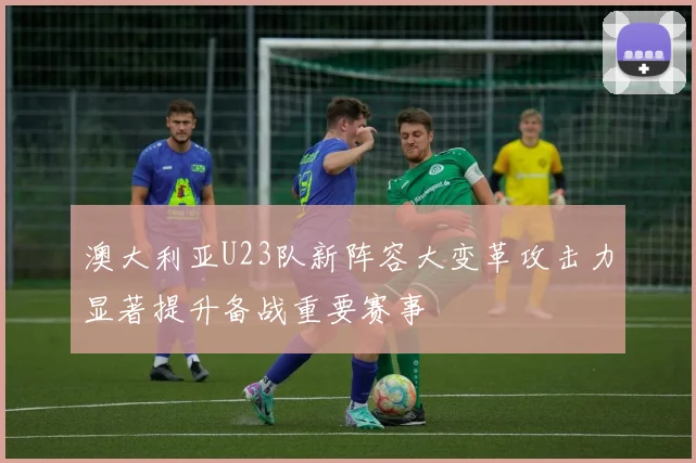 澳大利亚U23队新阵容大变革攻击力显著提升备战重要赛事
