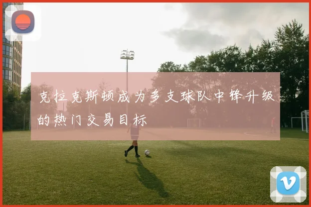 克拉克斯顿成为多支球队中锋升级的热门交易目标