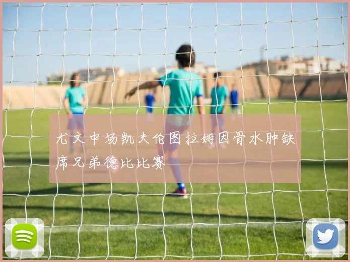 尤文中场凯夫伦图拉姆因骨水肿缺席兄弟德比比赛