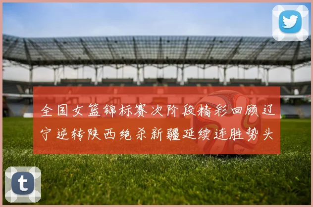 全国女篮锦标赛次阶段精彩回顾辽宁逆转陕西绝杀新疆延续连胜势头