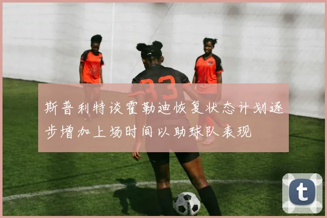 斯普利特谈霍勒迪恢复状态计划逐步增加上场时间以助球队表现