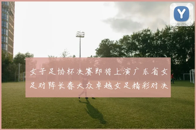 女子足协杯决赛即将上演广东省女足对阵长春大众卓越女足精彩对决在12月24日19点开启