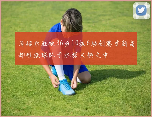 马绍尔狂砍36分10板6助创赛季新高却难救球队于水深火热之中