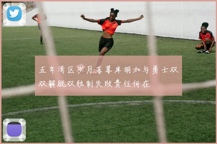 五年湾区岁月落幕库明加与勇士双双解脱双轨制失败责任何在