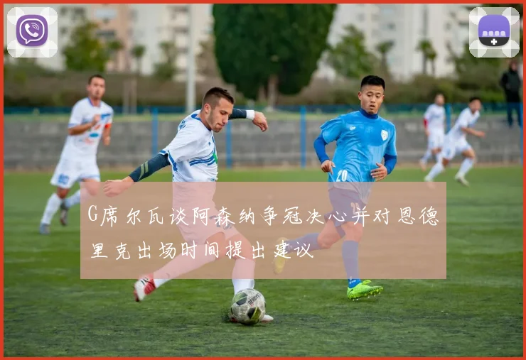 G席尔瓦谈阿森纳争冠决心并对恩德里克出场时间提出建议